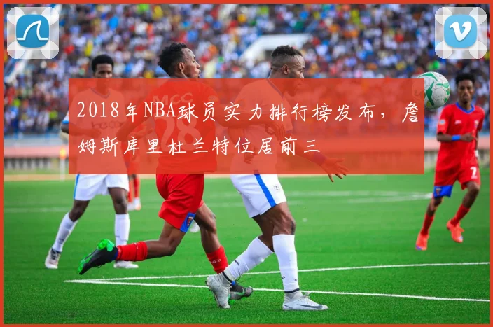 2018年NBA球员实力排行榜发布，詹姆斯库里杜兰特位居前三