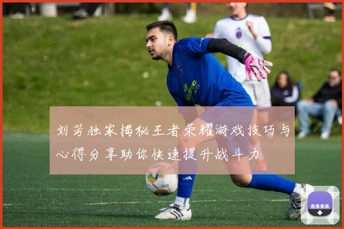 刘芳独家揭秘王者荣耀游戏技巧与心得分享助你快速提升战斗力