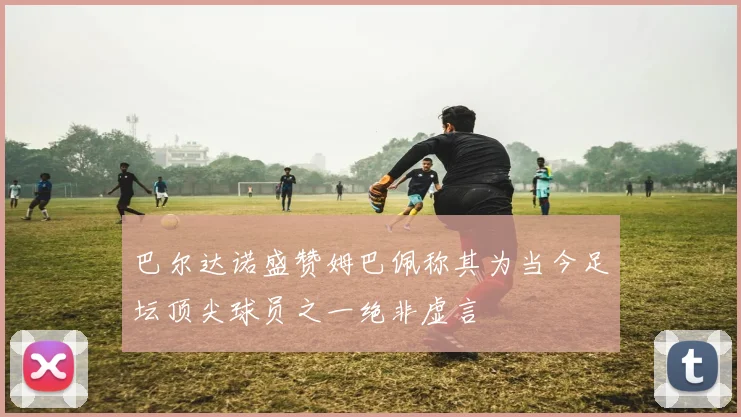 巴尔达诺盛赞姆巴佩称其为当今足坛顶尖球员之一绝非虚言