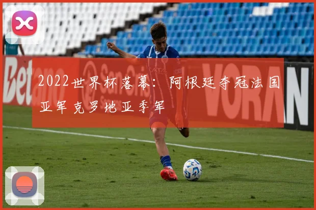 2022世界杯落幕：阿根廷夺冠法国亚军克罗地亚季军
