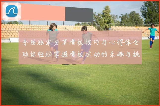 李丽独家分享滑板技巧与心得体会助你轻松掌握滑板运动的乐趣与挑战