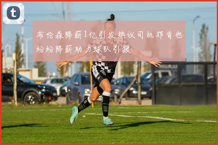 布伦森降薪1亿引发热议司机邓肯也纷纷降薪助力球队引援