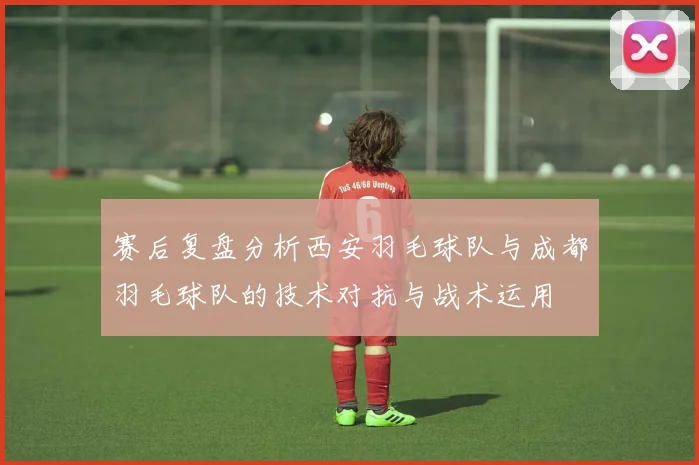 赛后复盘分析西安羽毛球队与成都羽毛球队的技术对抗与战术运用