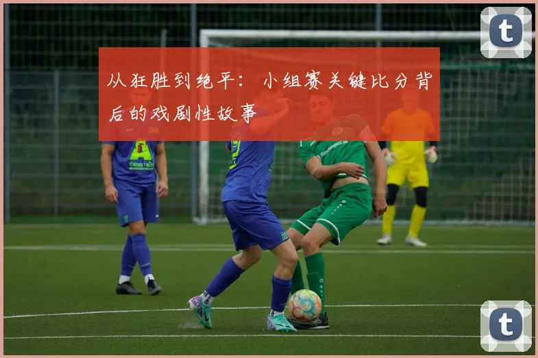 从狂胜到绝平：小组赛关键比分背后的戏剧性故事