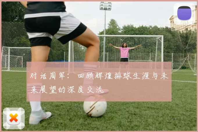 对话周军：回顾辉煌排球生涯与未来展望的深度交流