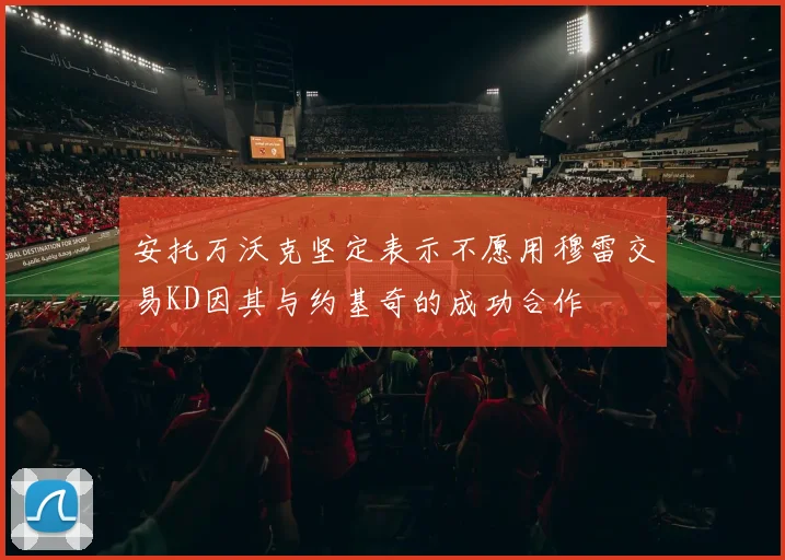 安托万沃克坚定表示不愿用穆雷交易KD因其与约基奇的成功合作