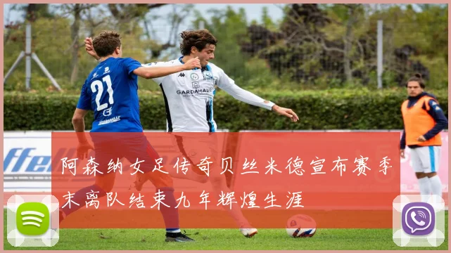阿森纳女足传奇贝丝米德宣布赛季末离队结束九年辉煌生涯